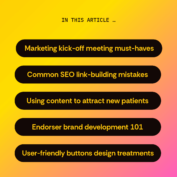 In this article... Marketing kick-off meetings, common SEO link-building mistakes, using content to attract new patients, endorser brand development 101, and user-friendly buttons design treatments