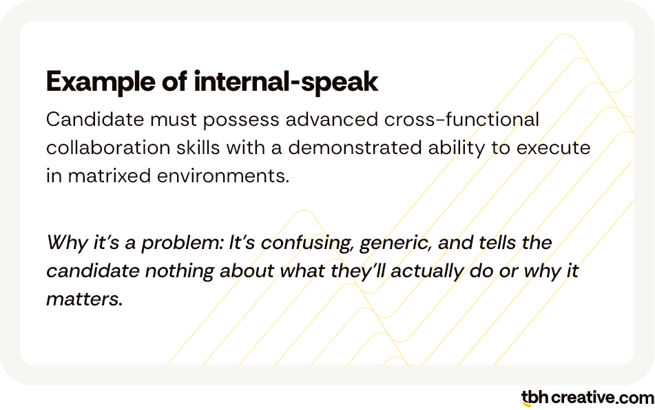 Example of internal-speak: Candidate must possess advanced cross-functional collaboration skills with a demonstrated ability to execute in matrixed environments; Why it’s a problem: It’s confusing, generic, and tells the candidate nothing about what they’ll actually do or why it matters