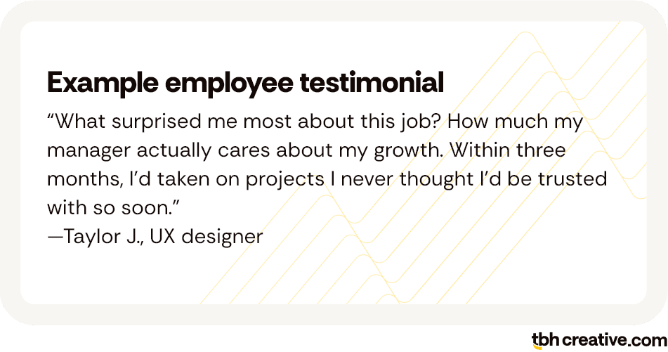 Example employee testimonial: “What surprised me most about this job? How much my manager actually cares about my growth- Within three months, I’d taken on projects I never thought I’d be trusted with so soon”—Taylor J, UX designer