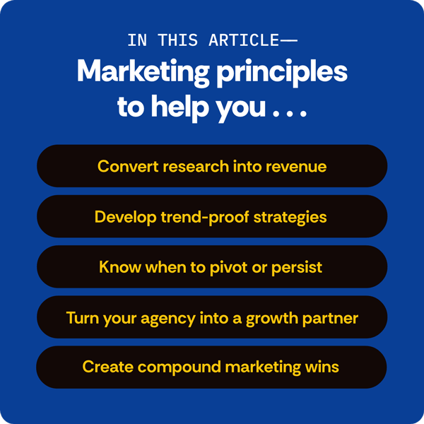 In this article- Marketing principles to help you... convert research into revenue, develop trend-proof strategies, know when to pivot or persist, turn your agency into a growth partner, create compound marketing wins